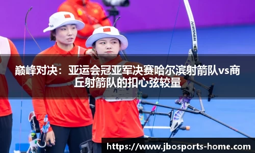 巅峰对决：亚运会冠亚军决赛哈尔滨射箭队vs商丘射箭队的扣心弦较量